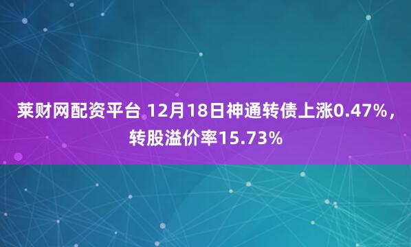 莱财网配资平台 12月18日神通转债上涨0.47%，转股溢价率15.73%