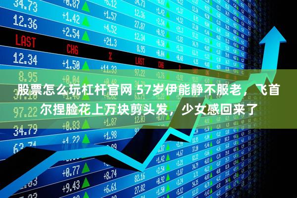 股票怎么玩杠杆官网 57岁伊能静不服老，飞首尔捏脸花上万块剪头发，少女感回来了