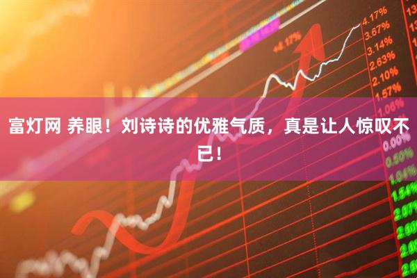 富灯网 养眼！刘诗诗的优雅气质，真是让人惊叹不已！