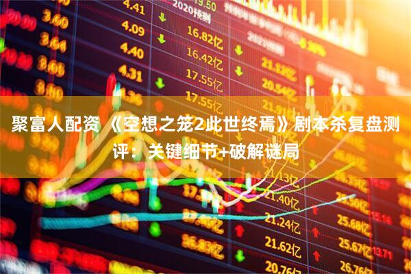 聚富人配资 《空想之笼2此世终焉》剧本杀复盘测评：关键细节+破解谜局