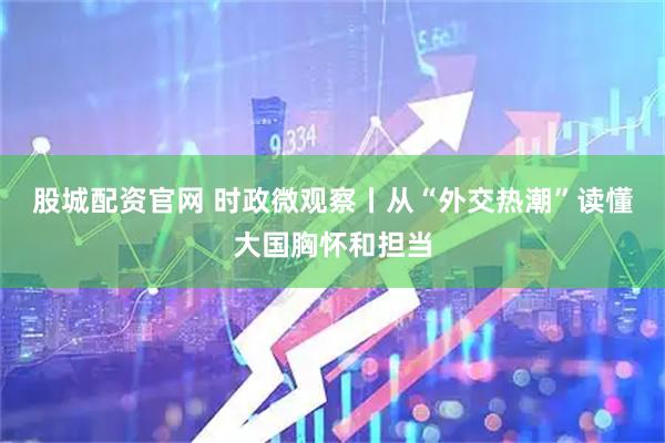 股城配资官网 时政微观察丨从“外交热潮”读懂大国胸怀和担当