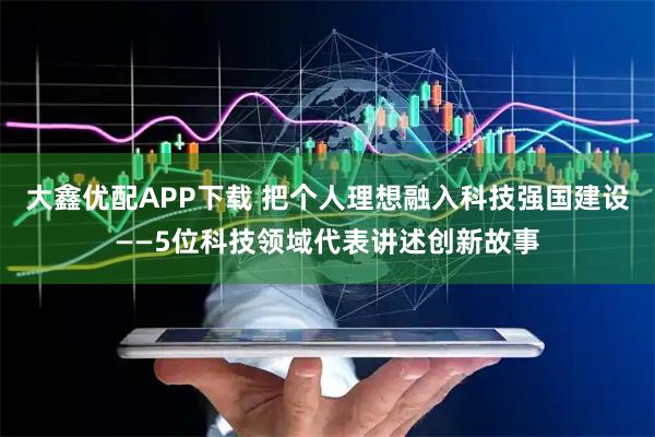 大鑫优配APP下载 把个人理想融入科技强国建设——5位科技领域代表讲述创新故事