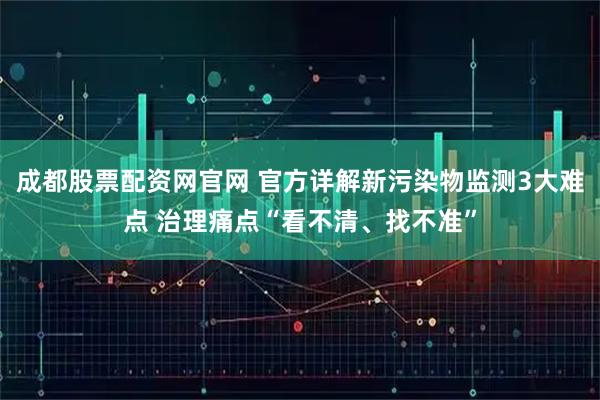 成都股票配资网官网 官方详解新污染物监测3大难点 治理痛点“看不清、找不准”