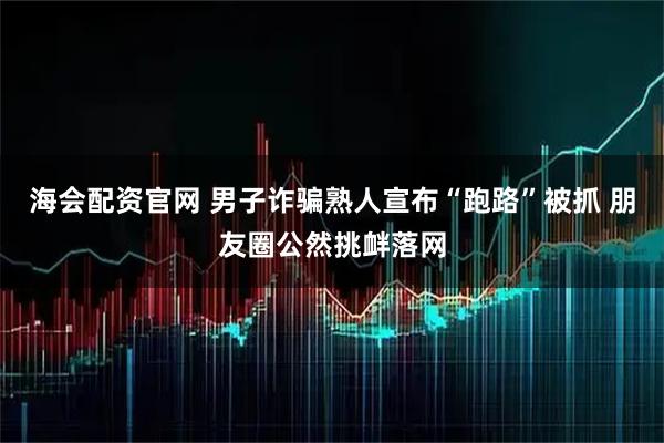 海会配资官网 男子诈骗熟人宣布“跑路”被抓 朋友圈公然挑衅落网