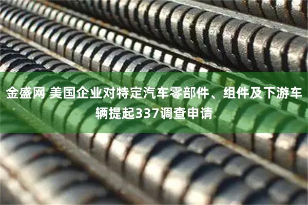 金盛网 美国企业对特定汽车零部件、组件及下游车辆提起337调查申请