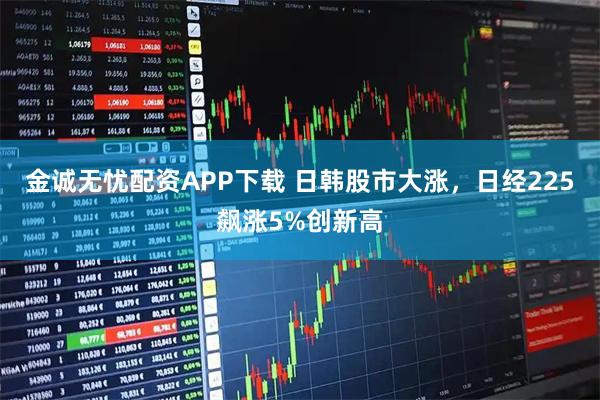 金诚无忧配资APP下载 日韩股市大涨，日经225飙涨5%创新高