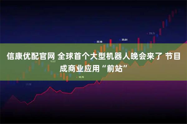 信康优配官网 全球首个大型机器人晚会来了 节目成商业应用“前站”