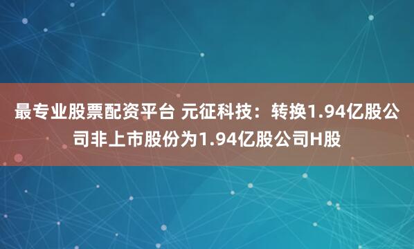 最专业股票配资平台 元征科技：转换1.94亿股公司非上市股份为1.94亿股公司H股