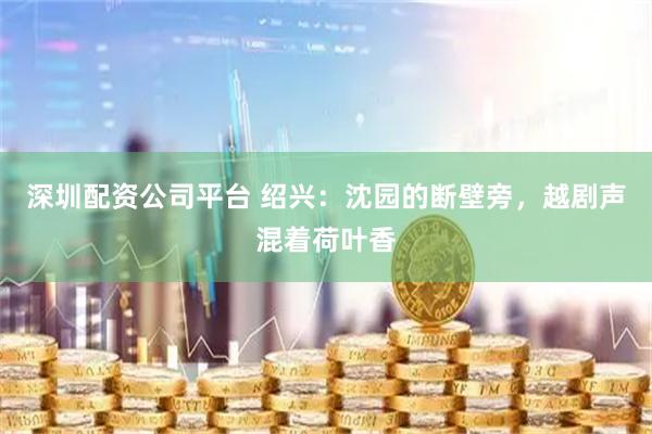 深圳配资公司平台 绍兴：沈园的断壁旁，越剧声混着荷叶香