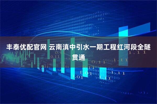 丰泰优配官网 云南滇中引水一期工程红河段全隧贯通
