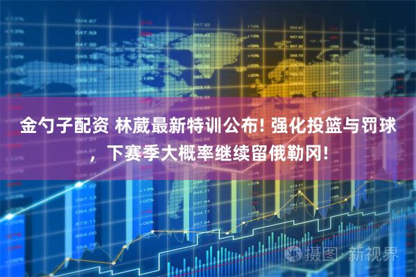 金勺子配资 林葳最新特训公布! 强化投篮与罚球,下赛季大概率继续留俄勒冈!