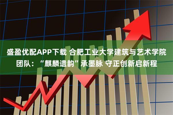 盛盈优配APP下载 合肥工业大学建筑与艺术学院团队:“麒麟遗韵”承墨脉 守正创新启新程