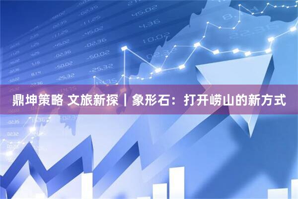 鼎坤策略 文旅新探|象形石:打开崂山的新方式